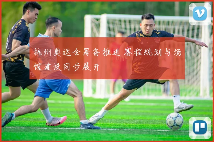 杭州奥运会筹备推进 赛程规划与场馆建设同步展开