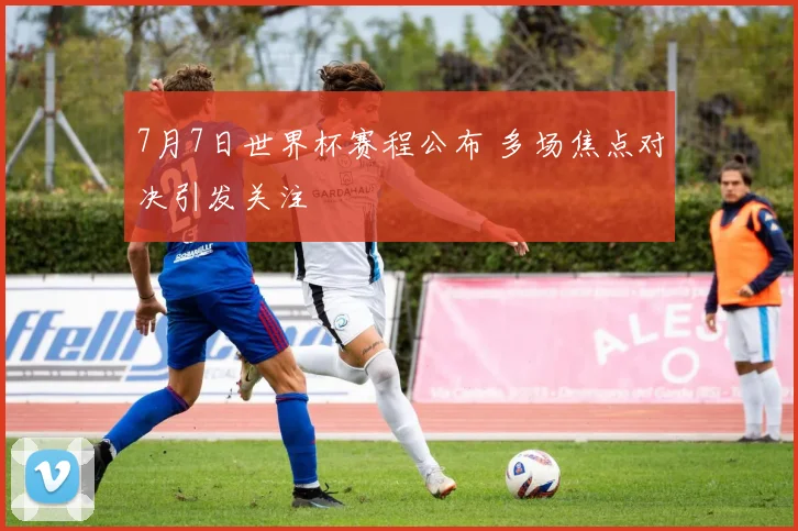 7月7日世界杯赛程公布 多场焦点对决引发关注