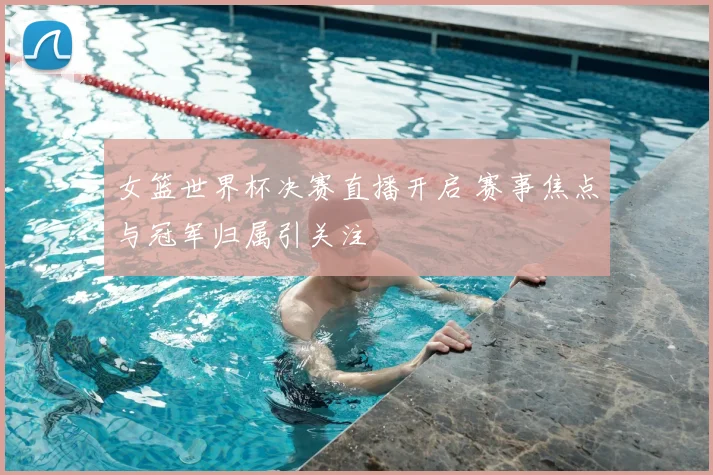 女篮世界杯决赛直播开启 赛事焦点与冠军归属引关注