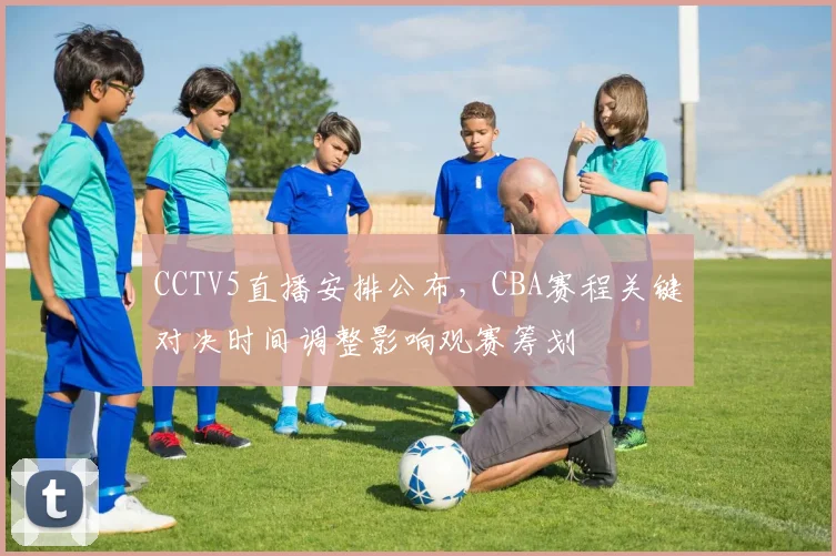CCTV5直播安排公布，CBA赛程关键对决时间调整影响观赛筹划