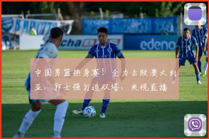 中国男篮热身赛！全力击败澳大利亚，郭士强打造双塔，央视直播