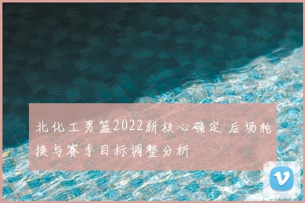 北化工男篮2022新核心确定 后场轮换与赛季目标调整分析