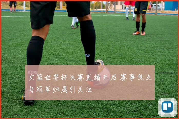女篮世界杯决赛直播开启 赛事焦点与冠军归属引关注