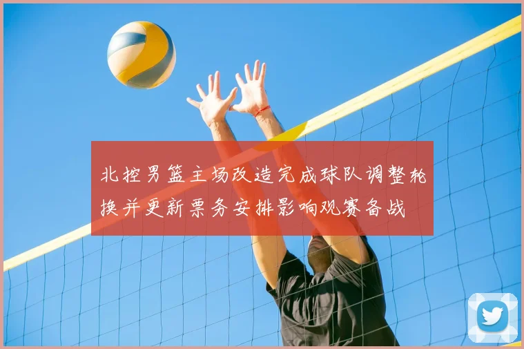 北控男篮主场改造完成球队调整轮换并更新票务安排影响观赛备战