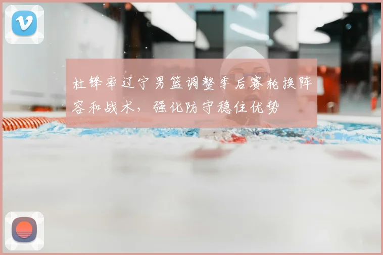 杜锋率辽宁男篮调整季后赛轮换阵容和战术，强化防守稳住优势