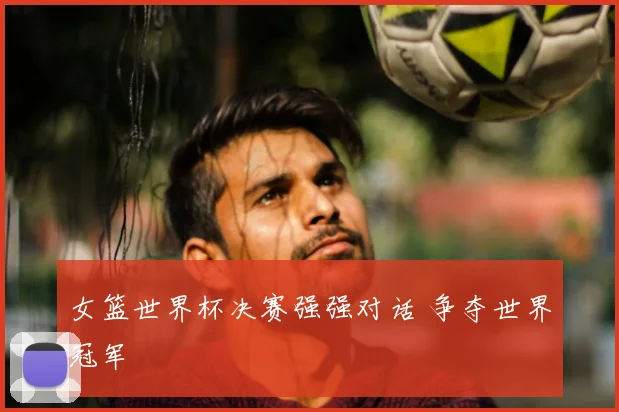 女篮世界杯决赛强强对话 争夺世界冠军