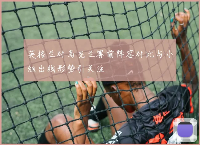 英格兰对乌克兰赛前阵容对比与小组出线形势引关注