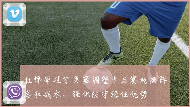 杜锋率辽宁男篮调整季后赛轮换阵容和战术，强化防守稳住优势