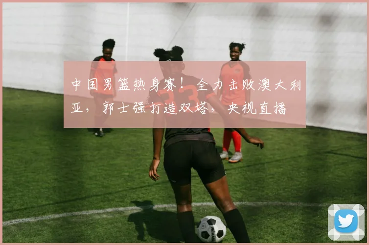中国男篮热身赛！全力击败澳大利亚，郭士强打造双塔，央视直播