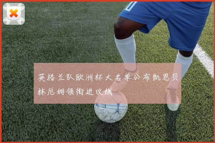 英格兰队欧洲杯大名单公布凯恩贝林厄姆领衔进攻线