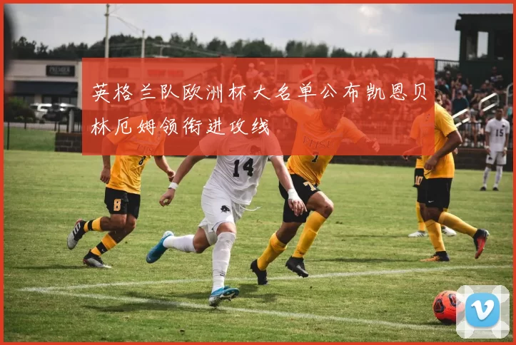 英格兰队欧洲杯大名单公布凯恩贝林厄姆领衔进攻线